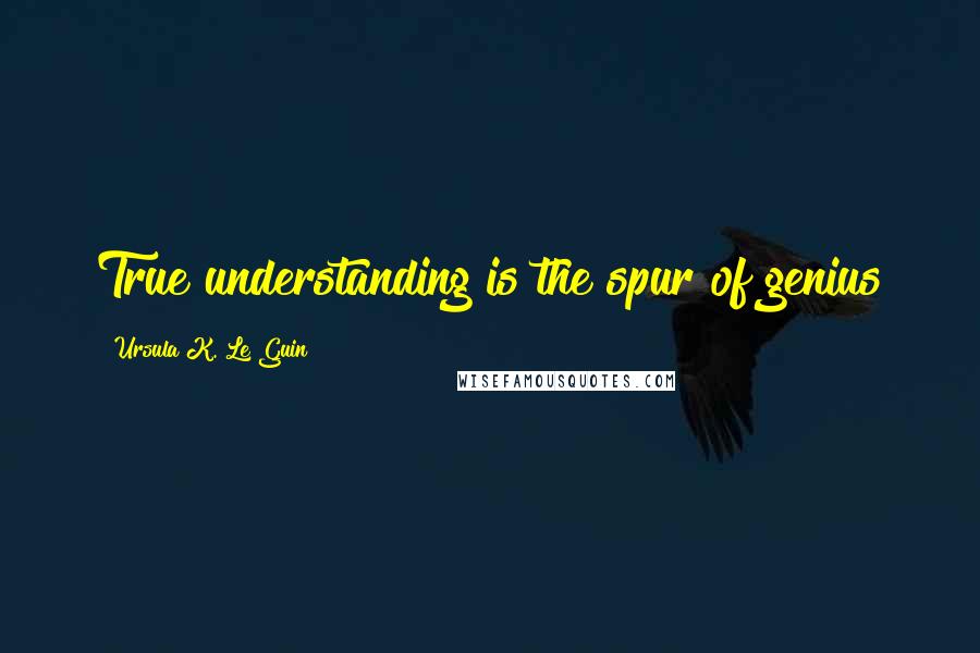 Ursula K. Le Guin Quotes: True understanding is the spur of genius