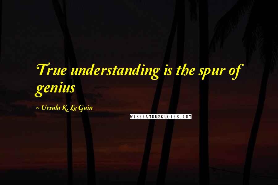 Ursula K. Le Guin Quotes: True understanding is the spur of genius