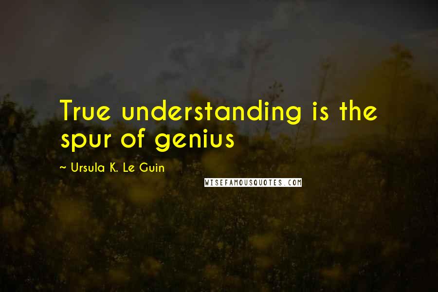 Ursula K. Le Guin Quotes: True understanding is the spur of genius