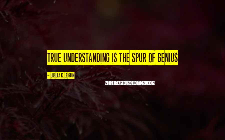 Ursula K. Le Guin Quotes: True understanding is the spur of genius