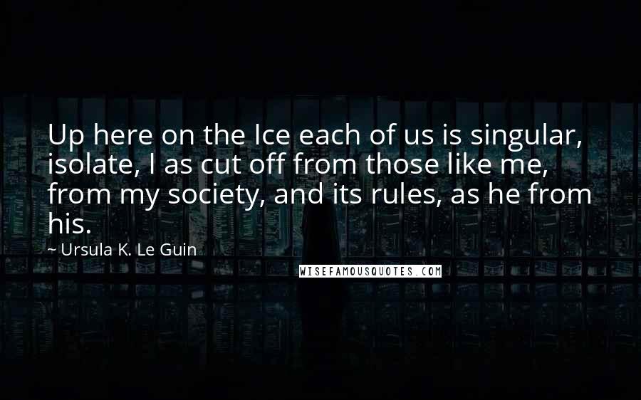 Ursula K. Le Guin Quotes: Up here on the Ice each of us is singular, isolate, I as cut off from those like me, from my society, and its rules, as he from his.