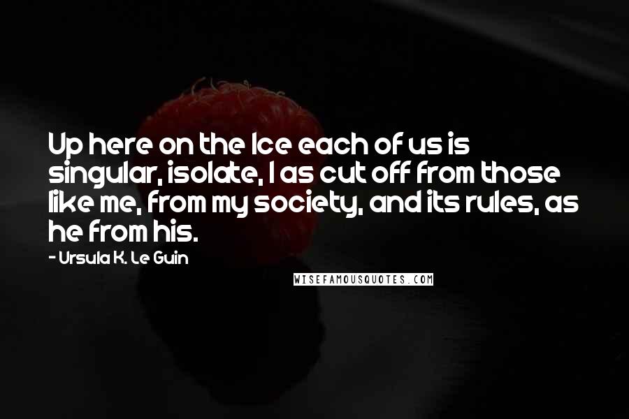 Ursula K. Le Guin Quotes: Up here on the Ice each of us is singular, isolate, I as cut off from those like me, from my society, and its rules, as he from his.