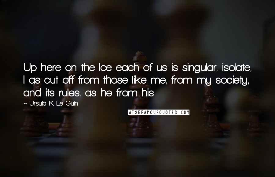 Ursula K. Le Guin Quotes: Up here on the Ice each of us is singular, isolate, I as cut off from those like me, from my society, and its rules, as he from his.