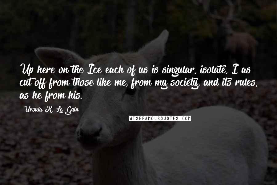 Ursula K. Le Guin Quotes: Up here on the Ice each of us is singular, isolate, I as cut off from those like me, from my society, and its rules, as he from his.