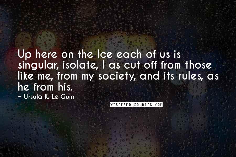 Ursula K. Le Guin Quotes: Up here on the Ice each of us is singular, isolate, I as cut off from those like me, from my society, and its rules, as he from his.