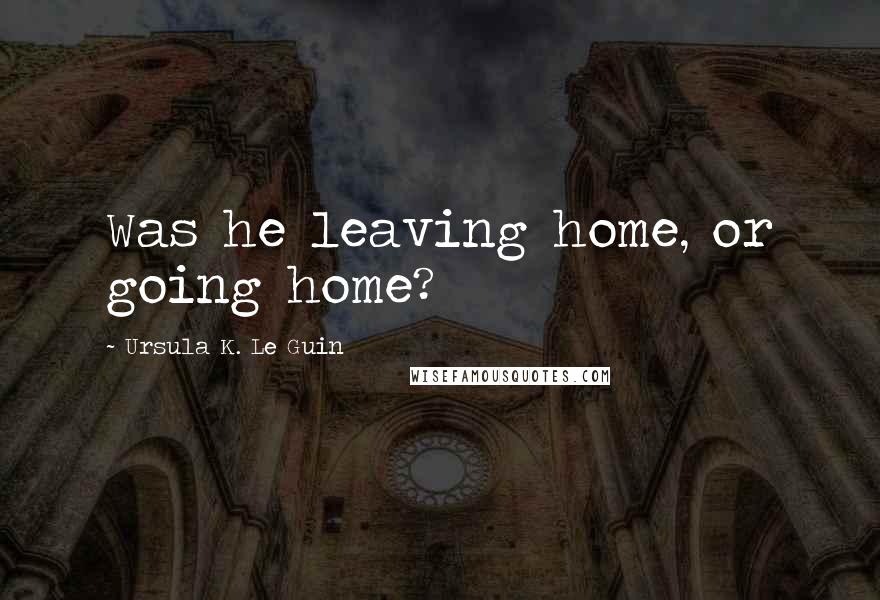 Ursula K. Le Guin Quotes: Was he leaving home, or going home?