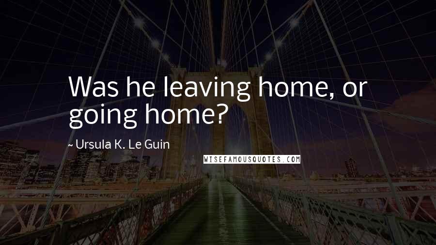 Ursula K. Le Guin Quotes: Was he leaving home, or going home?
