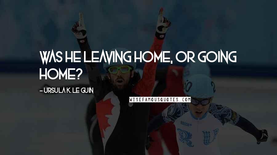 Ursula K. Le Guin Quotes: Was he leaving home, or going home?