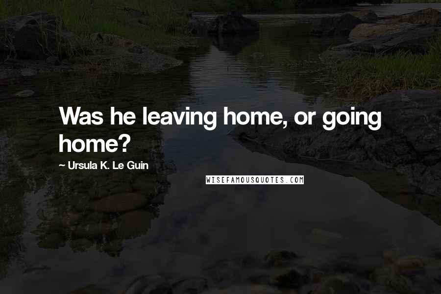 Ursula K. Le Guin Quotes: Was he leaving home, or going home?