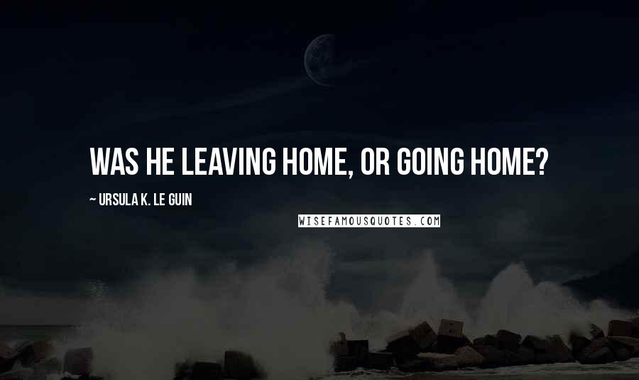 Ursula K. Le Guin Quotes: Was he leaving home, or going home?