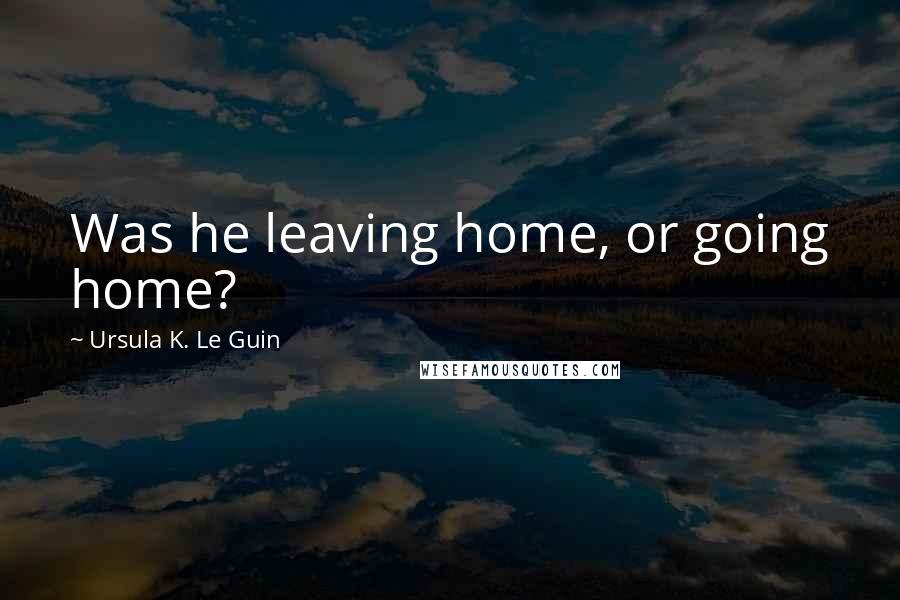 Ursula K. Le Guin Quotes: Was he leaving home, or going home?