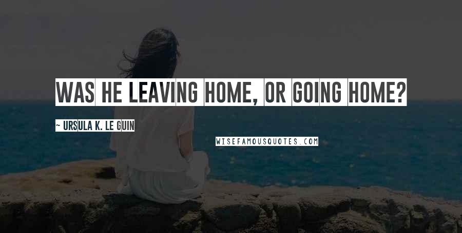 Ursula K. Le Guin Quotes: Was he leaving home, or going home?
