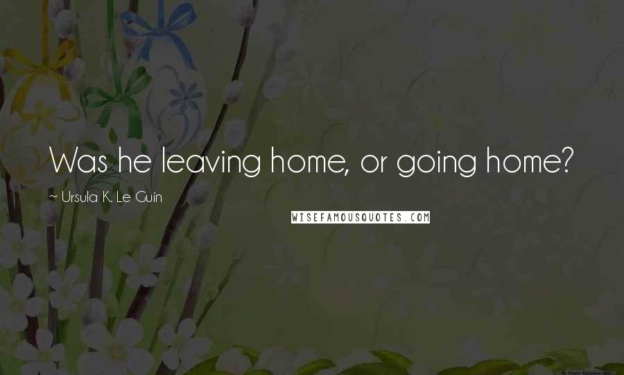 Ursula K. Le Guin Quotes: Was he leaving home, or going home?