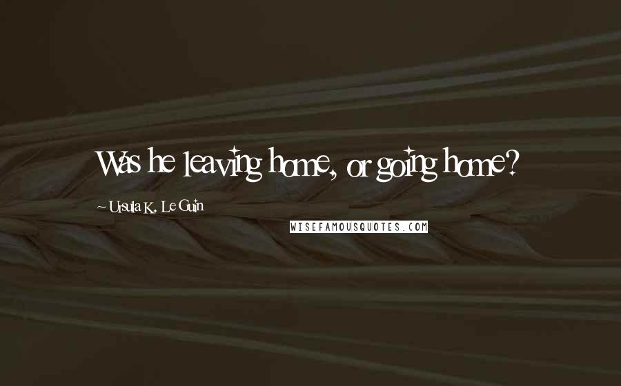 Ursula K. Le Guin Quotes: Was he leaving home, or going home?