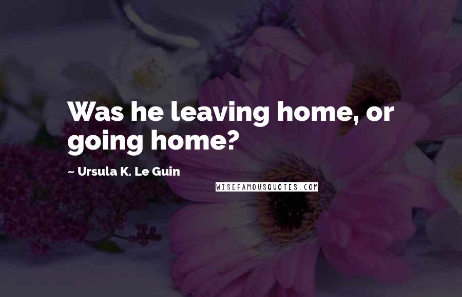 Ursula K. Le Guin Quotes: Was he leaving home, or going home?