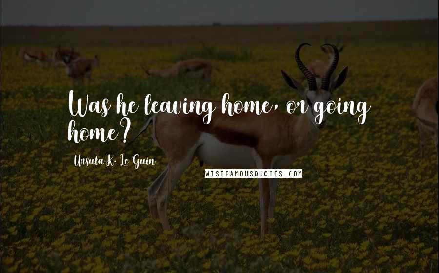 Ursula K. Le Guin Quotes: Was he leaving home, or going home?