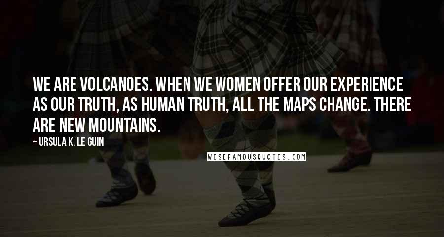 Ursula K. Le Guin Quotes: We are volcanoes. When we women offer our experience as our truth, as human truth, all the maps change. There are new mountains.