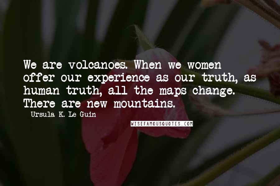 Ursula K. Le Guin Quotes: We are volcanoes. When we women offer our experience as our truth, as human truth, all the maps change. There are new mountains.