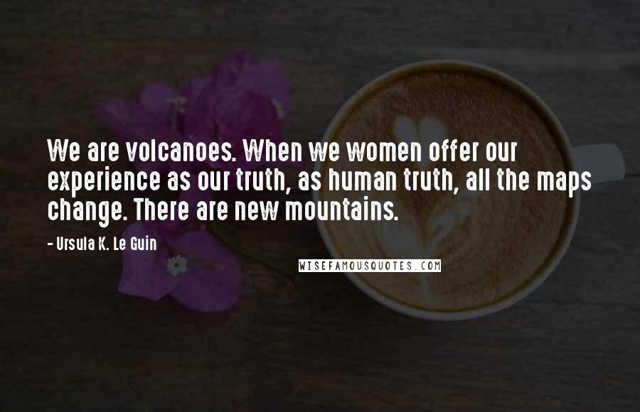 Ursula K. Le Guin Quotes: We are volcanoes. When we women offer our experience as our truth, as human truth, all the maps change. There are new mountains.