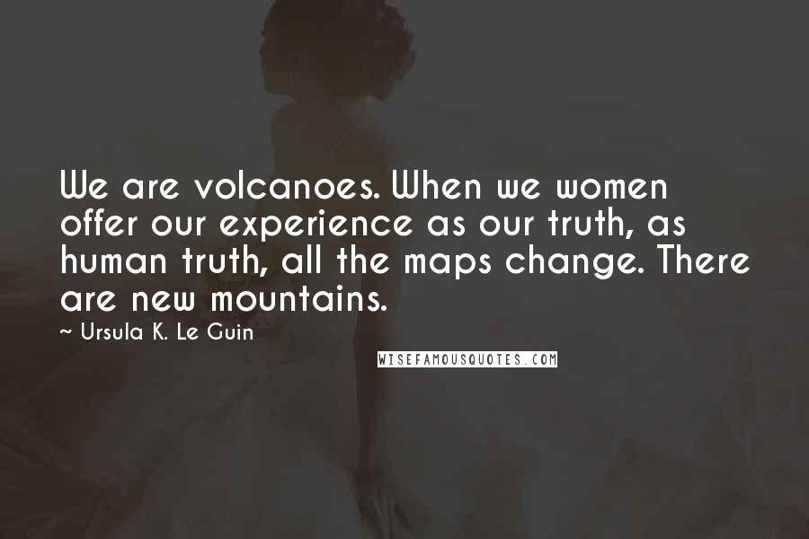 Ursula K. Le Guin Quotes: We are volcanoes. When we women offer our experience as our truth, as human truth, all the maps change. There are new mountains.