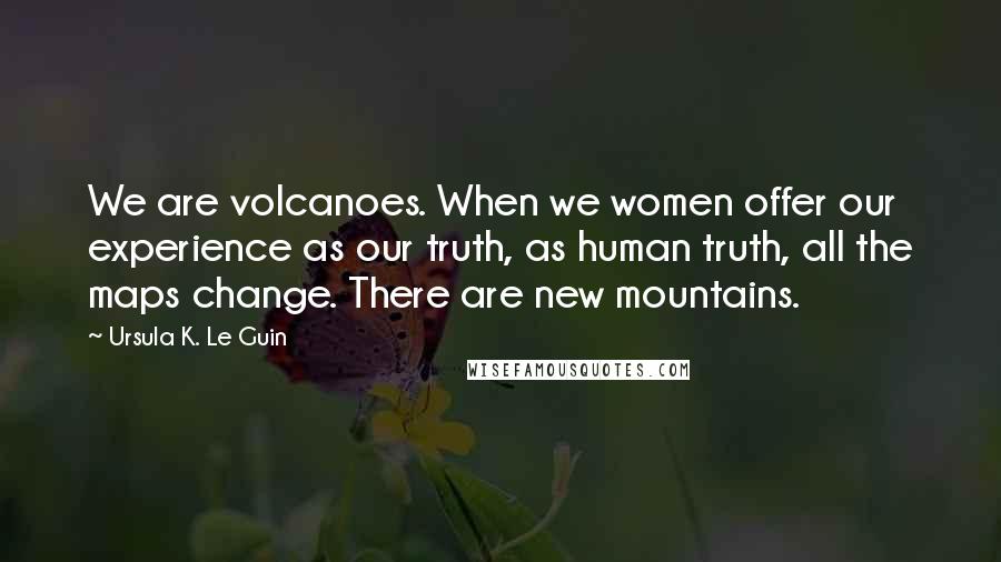 Ursula K. Le Guin Quotes: We are volcanoes. When we women offer our experience as our truth, as human truth, all the maps change. There are new mountains.