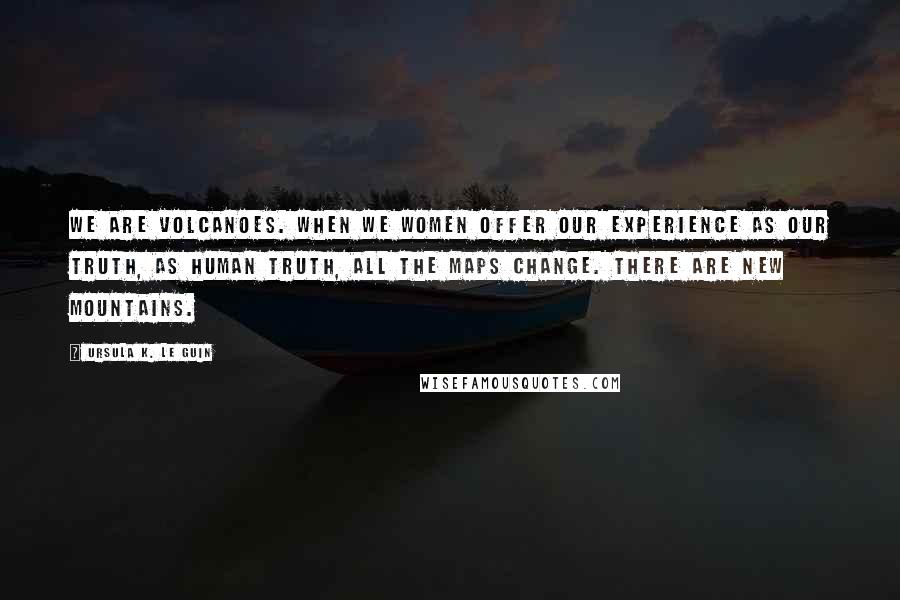 Ursula K. Le Guin Quotes: We are volcanoes. When we women offer our experience as our truth, as human truth, all the maps change. There are new mountains.