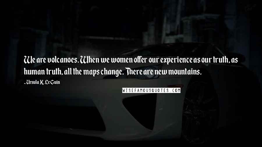 Ursula K. Le Guin Quotes: We are volcanoes. When we women offer our experience as our truth, as human truth, all the maps change. There are new mountains.