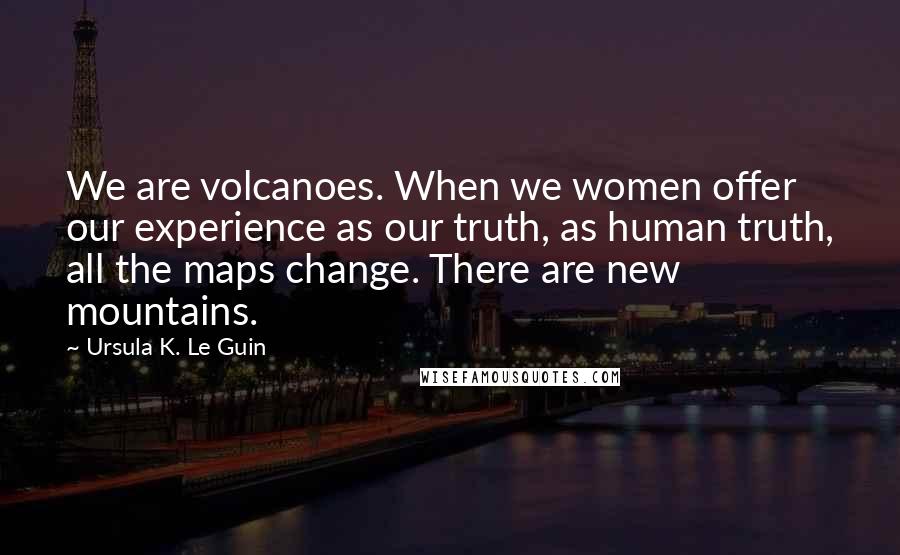 Ursula K. Le Guin Quotes: We are volcanoes. When we women offer our experience as our truth, as human truth, all the maps change. There are new mountains.