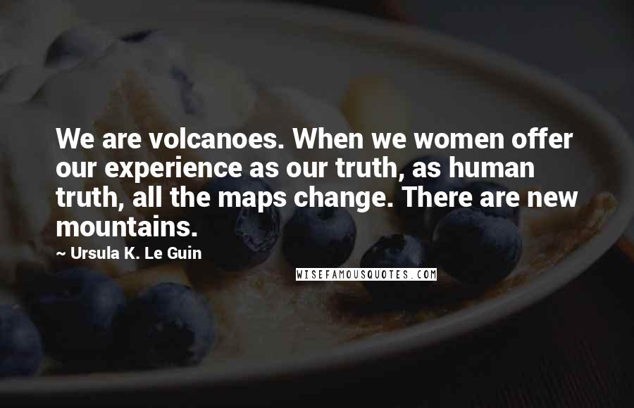 Ursula K. Le Guin Quotes: We are volcanoes. When we women offer our experience as our truth, as human truth, all the maps change. There are new mountains.