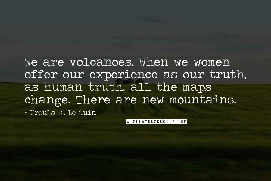 Ursula K. Le Guin Quotes: We are volcanoes. When we women offer our experience as our truth, as human truth, all the maps change. There are new mountains.