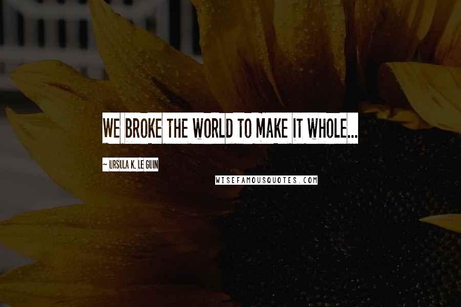 Ursula K. Le Guin Quotes: We broke the world to make it whole...