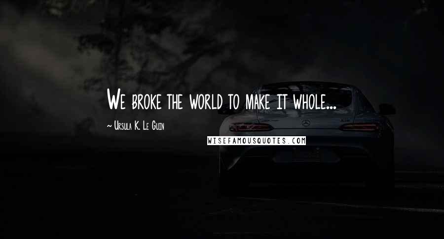 Ursula K. Le Guin Quotes: We broke the world to make it whole...