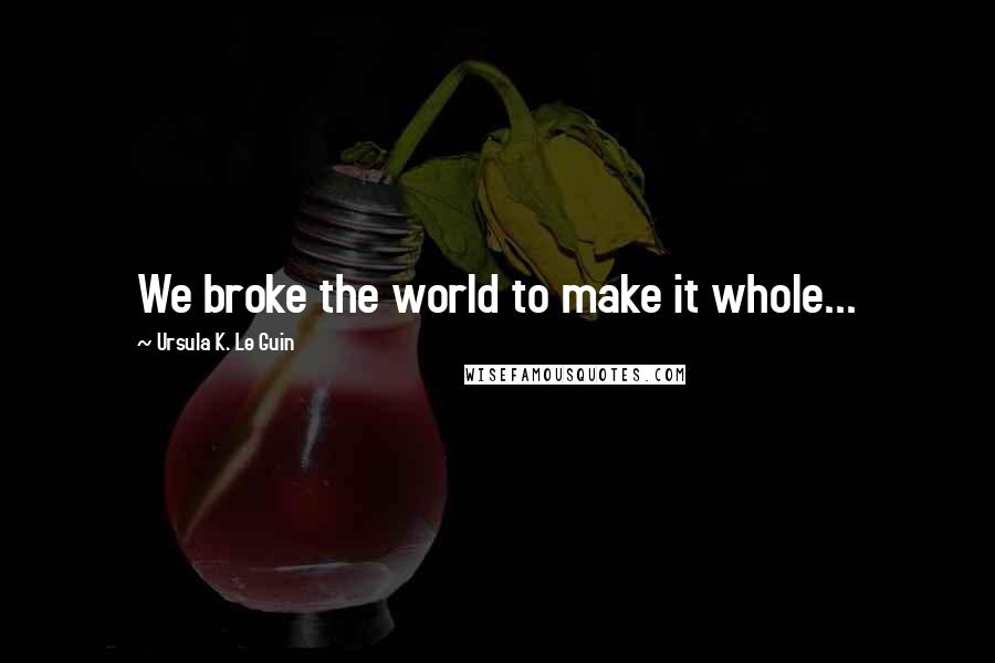 Ursula K. Le Guin Quotes: We broke the world to make it whole...