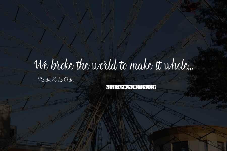 Ursula K. Le Guin Quotes: We broke the world to make it whole...