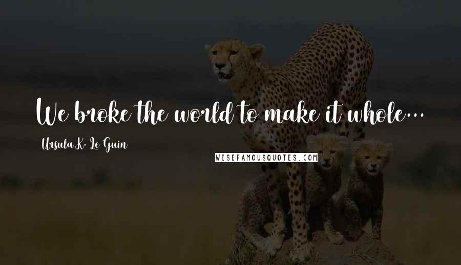 Ursula K. Le Guin Quotes: We broke the world to make it whole...