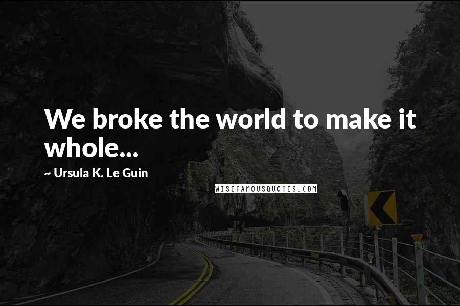 Ursula K. Le Guin Quotes: We broke the world to make it whole...