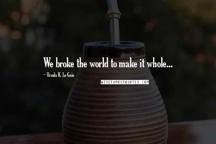 Ursula K. Le Guin Quotes: We broke the world to make it whole...