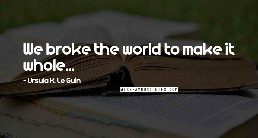 Ursula K. Le Guin Quotes: We broke the world to make it whole...