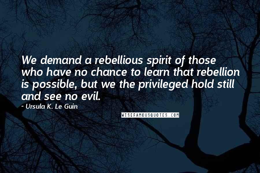Ursula K. Le Guin Quotes: We demand a rebellious spirit of those who have no chance to learn that rebellion is possible, but we the privileged hold still and see no evil.