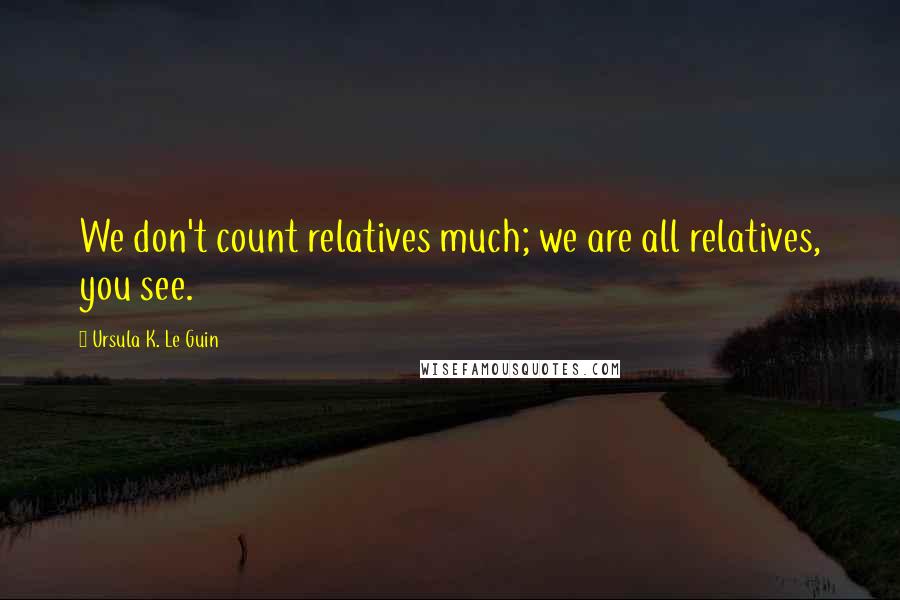 Ursula K. Le Guin Quotes: We don't count relatives much; we are all relatives, you see.