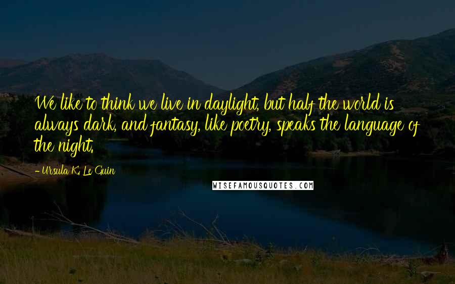 Ursula K. Le Guin Quotes: We like to think we live in daylight, but half the world is always dark, and fantasy, like poetry, speaks the language of the night.