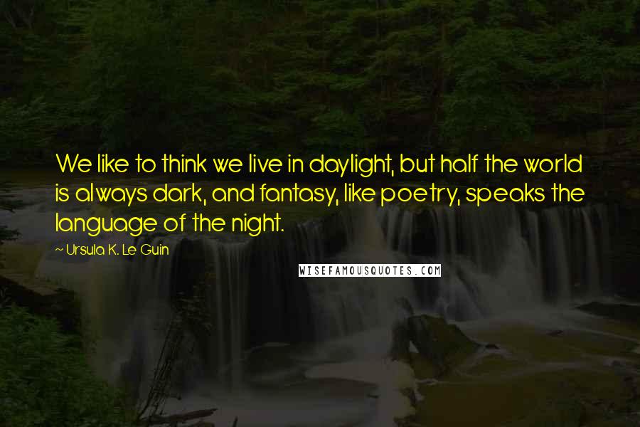 Ursula K. Le Guin Quotes: We like to think we live in daylight, but half the world is always dark, and fantasy, like poetry, speaks the language of the night.