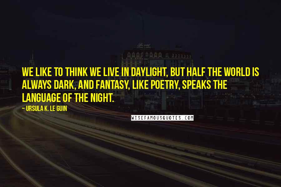 Ursula K. Le Guin Quotes: We like to think we live in daylight, but half the world is always dark, and fantasy, like poetry, speaks the language of the night.