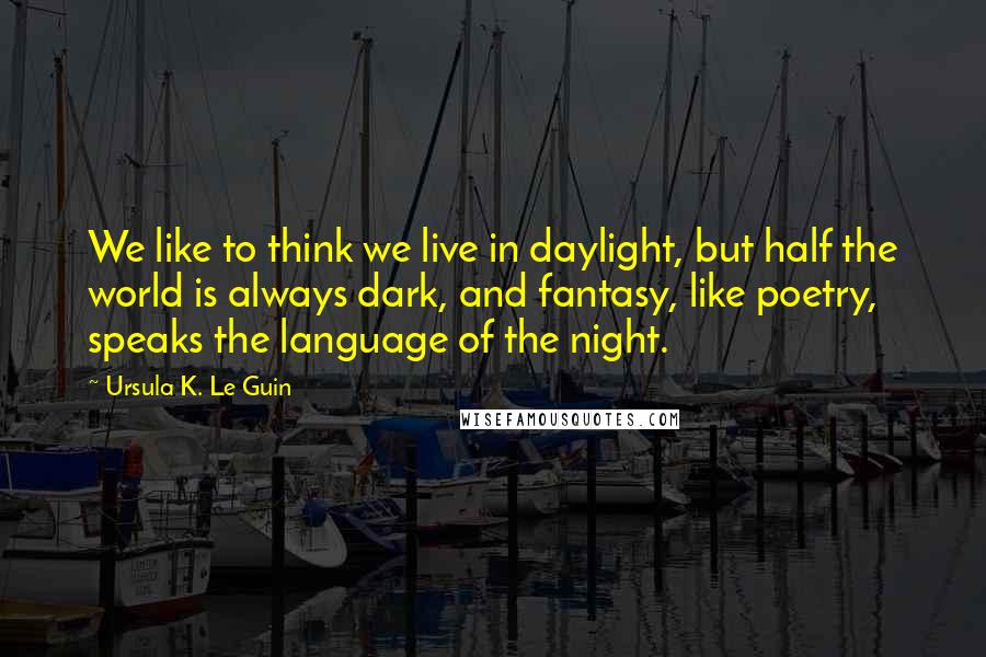 Ursula K. Le Guin Quotes: We like to think we live in daylight, but half the world is always dark, and fantasy, like poetry, speaks the language of the night.