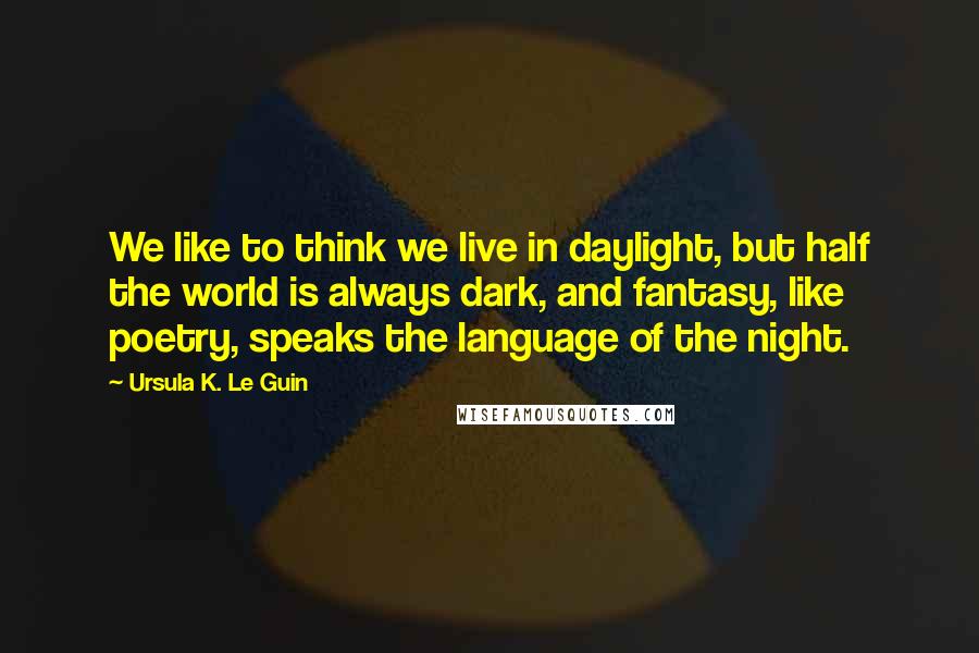 Ursula K. Le Guin Quotes: We like to think we live in daylight, but half the world is always dark, and fantasy, like poetry, speaks the language of the night.