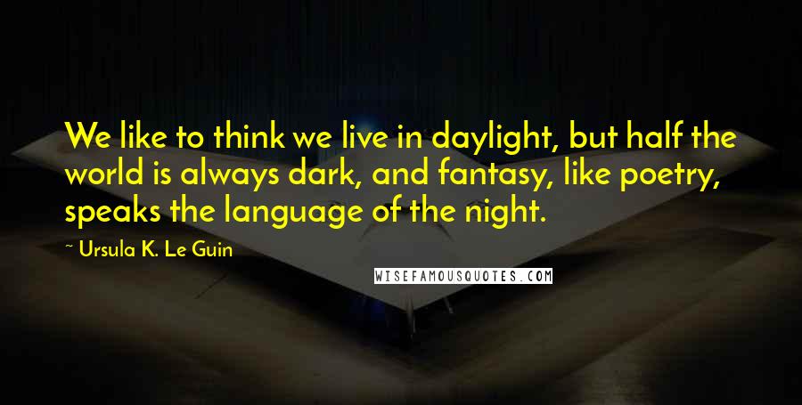 Ursula K. Le Guin Quotes: We like to think we live in daylight, but half the world is always dark, and fantasy, like poetry, speaks the language of the night.