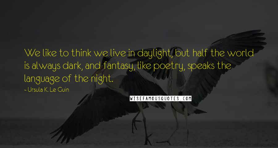 Ursula K. Le Guin Quotes: We like to think we live in daylight, but half the world is always dark, and fantasy, like poetry, speaks the language of the night.