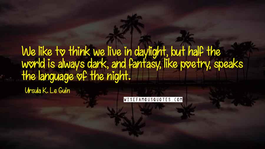 Ursula K. Le Guin Quotes: We like to think we live in daylight, but half the world is always dark, and fantasy, like poetry, speaks the language of the night.