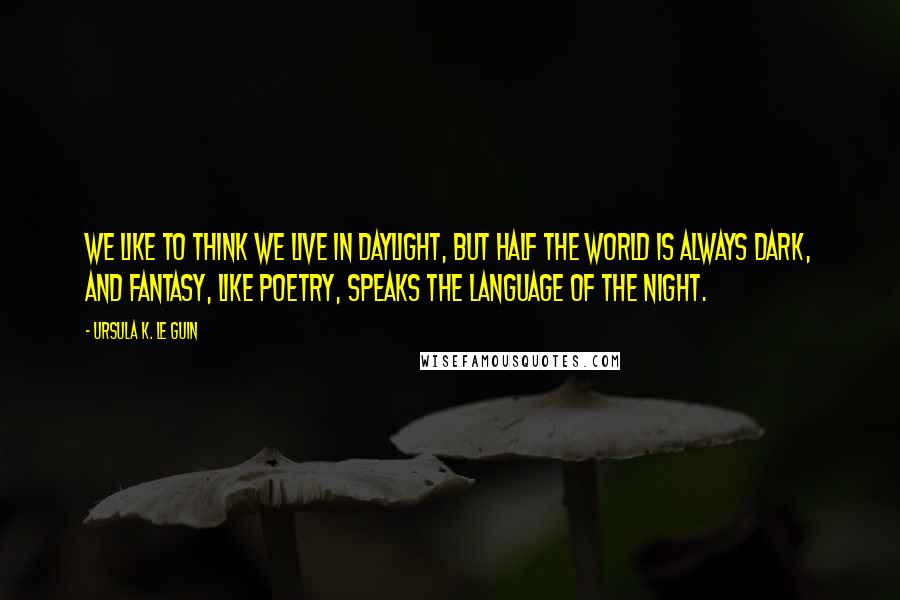 Ursula K. Le Guin Quotes: We like to think we live in daylight, but half the world is always dark, and fantasy, like poetry, speaks the language of the night.