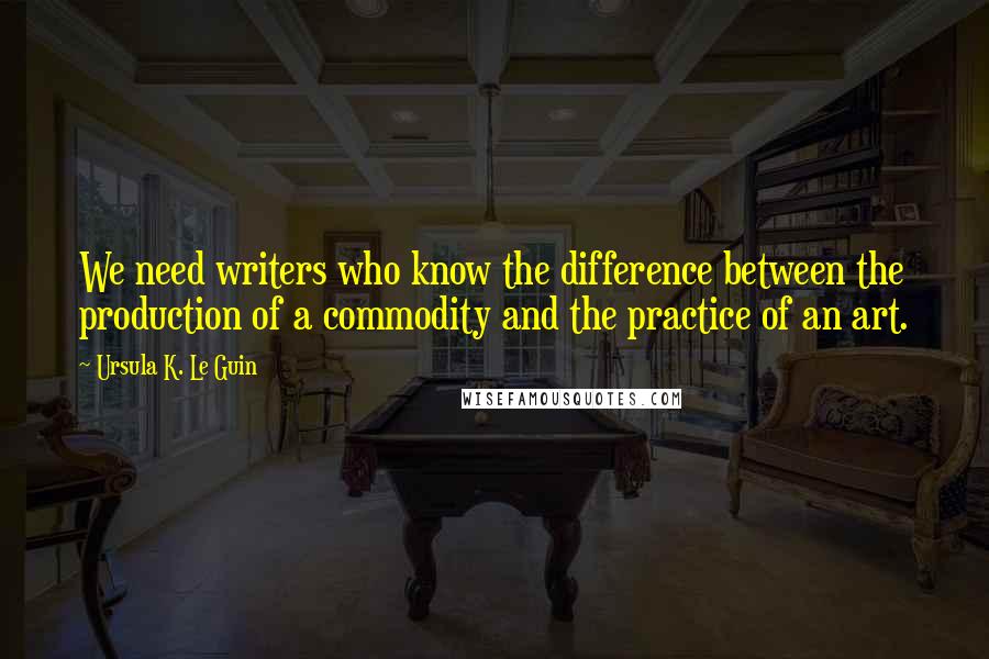 Ursula K. Le Guin Quotes: We need writers who know the difference between the production of a commodity and the practice of an art.